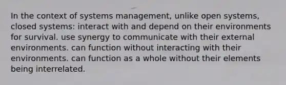 In the context of systems management, unlike open systems, closed systems: interact with and depend on their environments for survival. use synergy to communicate with their external environments. can function without interacting with their environments. can function as a whole without their elements being interrelated.