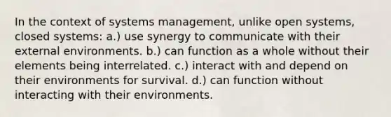 In the context of systems management, unlike open systems, closed systems: a.) use synergy to communicate with their external environments. b.) can function as a whole without their elements being interrelated. c.) interact with and depend on their environments for survival. d.) can function without interacting with their environments.