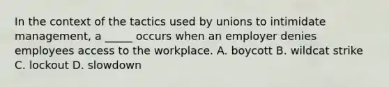 In the context of the tactics used by unions to intimidate management, a _____ occurs when an employer denies employees access to the workplace. A. boycott B. wildcat strike C. lockout D. slowdown