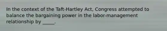 In the context of the Taft-Hartley Act, Congress attempted to balance the bargaining power in the labor-management relationship by _____.