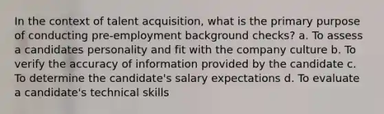 In the context of talent acquisition, what is the primary purpose of conducting pre-employment background checks? a. To assess a candidates personality and fit with the company culture b. To verify the accuracy of information provided by the candidate c. To determine the candidate's salary expectations d. To evaluate a candidate's technical skills