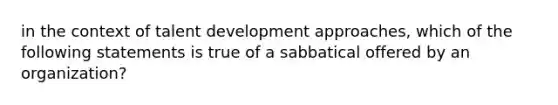 in the context of talent development approaches, which of the following statements is true of a sabbatical offered by an organization?