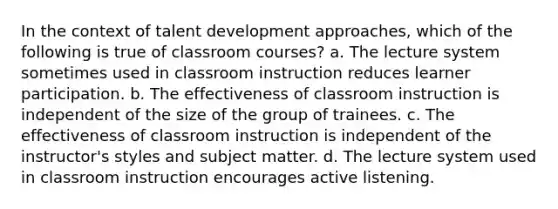 In the context of talent development approaches, which of the following is true of classroom courses? a. The lecture system sometimes used in classroom instruction reduces learner participation. b. The effectiveness of classroom instruction is independent of the size of the group of trainees. c. The effectiveness of classroom instruction is independent of the instructor's styles and subject matter. d. The lecture system used in classroom instruction encourages active listening.