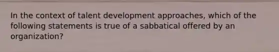 In the context of talent development approaches, which of the following statements is true of a sabbatical offered by an organization?