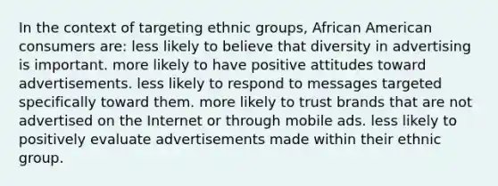 In the context of targeting ethnic groups, African American consumers are: less likely to believe that diversity in advertising is important. more likely to have positive attitudes toward advertisements. less likely to respond to messages targeted specifically toward them. more likely to trust brands that are not advertised on the Internet or through mobile ads. less likely to positively evaluate advertisements made within their ethnic group.