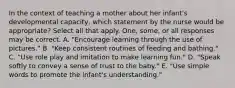 In the context of teaching a mother about her infant's developmental capacity, which statement by the nurse would be appropriate? Select all that apply. One, some, or all responses may be correct. A. "Encourage learning through the use of pictures." B. "Keep consistent routines of feeding and bathing." C. "Use role play and imitation to make learning fun." D. "Speak softly to convey a sense of trust to the baby." E. "Use simple words to promote the infant's understanding."