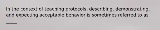 In the context of teaching protocols, describing, demonstrating, and expecting acceptable behavior is sometimes referred to as _____.