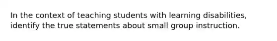 In the context of teaching students with learning disabilities, identify the true statements about small group instruction.