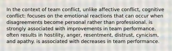 In the context of team conflict, unlike affective conflict, cognitive conflict: focuses on the emotional reactions that can occur when disagreements become personal rather than professional. is strongly associated with improvements in team performance. often results in hostility, anger, resentment, distrust, cynicism, and apathy. is associated with decreases in team performance.