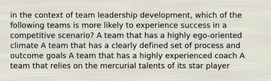 in the context of team leadership development, which of the following teams is more likely to experience success in a competitive scenario? A team that has a highly ego-oriented climate A team that has a clearly defined set of process and outcome goals A team that has a highly experienced coach A team that relies on the mercurial talents of its star player