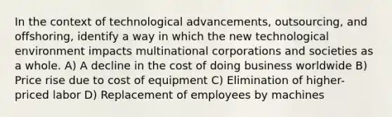 In the context of technological advancements, outsourcing, and offshoring, identify a way in which the new technological environment impacts multinational corporations and societies as a whole. A) A decline in the cost of doing business worldwide B) Price rise due to cost of equipment C) Elimination of higher-priced labor D) Replacement of employees by machines