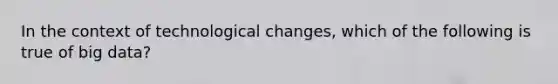 In the context of technological changes, which of the following is true of big data?