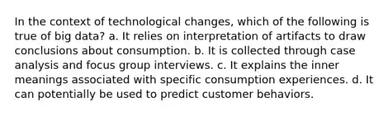 In the context of technological changes, which of the following is true of big data? a. It relies on interpretation of artifacts to draw conclusions about consumption. b. It is collected through case analysis and focus group interviews. c. It explains the inner meanings associated with specific consumption experiences. d. It can potentially be used to predict customer behaviors.