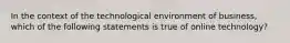 In the context of the technological environment of business, which of the following statements is true of online technology?