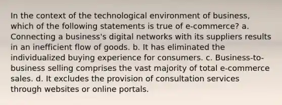 In the context of the technological environment of business, which of the following statements is true of e-commerce? a. Connecting a business's digital networks with its suppliers results in an inefficient flow of goods. b. It has eliminated the individualized buying experience for consumers. c. Business-to-business selling comprises the vast majority of total e-commerce sales. d. It excludes the provision of consultation services through websites or online portals.