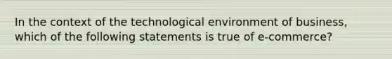 In the context of the technological environment of business, which of the following statements is true of e-commerce?