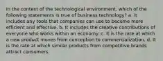 In the context of the technological environment, which of the following statements is true of business technology? a. It includes any tools that companies can use to become more efficient and effective. b. It includes the creative contributions of everyone who works within an economy. c. It is the rate at which a new product moves from conception to commercialization. d. It is the rate at which similar products from competitive brands attract consumers.