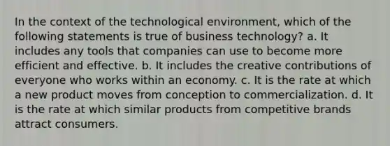 In the context of the technological environment, which of the following statements is true of business technology? a. It includes any tools that companies can use to become more efficient and effective. b. It includes the creative contributions of everyone who works within an economy. c. It is the rate at which a new product moves from conception to commercialization. d. It is the rate at which similar products from competitive brands attract consumers.