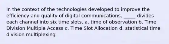 In the context of the technologies developed to improve the efficiency and quality of digital communications, _____ divides each channel into six time slots. a. time of observation b. Time Division Multiple Access c. Time Slot Allocation d. statistical time division multiplexing