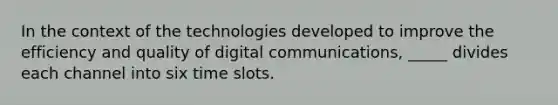 In the context of the technologies developed to improve the efficiency and quality of digital communications, _____ divides each channel into six time slots.