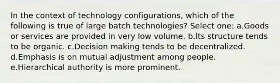 In the context of technology configurations, which of the following is true of large batch technologies? Select one: a.Goods or services are provided in very low volume. b.Its structure tends to be organic. c.Decision making tends to be decentralized. d.Emphasis is on mutual adjustment among people. e.Hierarchical authority is more prominent.