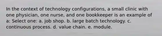 In the context of technology configurations, a small clinic with one physician, one nurse, and one bookkeeper is an example of a: Select one: a. job shop. b. large batch technology. c. continuous process. d. value chain. e. module.