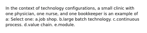 In the context of technology configurations, a small clinic with one physician, one nurse, and one bookkeeper is an example of a: Select one: a.job shop. b.large batch technology. c.continuous process. d.value chain. e.module.