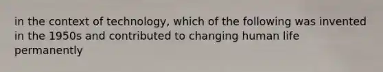 in the context of technology, which of the following was invented in the 1950s and contributed to changing human life permanently