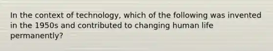 In the context of technology, which of the following was invented in the 1950s and contributed to changing human life permanently?