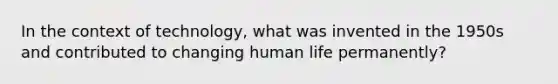 In the context of technology, what was invented in the 1950s and contributed to changing human life permanently?