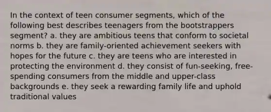 In the context of teen consumer segments, which of the following best describes teenagers from the bootstrappers segment? a. they are ambitious teens that conform to societal norms b. they are family-oriented achievement seekers with hopes for the future c. they are teens who are interested in protecting the environment d. they consist of fun-seeking, free-spending consumers from the middle and upper-class backgrounds e. they seek a rewarding family life and uphold traditional values