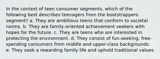 In the context of teen consumer segments, which of the following best describes teenagers from the bootstrappers segment? a. They are ambitious teens that conform to societal norms. b. They are family-oriented achievement seekers with hopes for the future. c. They are teens who are interested in protecting the environment. d. They consist of fun-seeking, free-spending consumers from middle and upper-class backgrounds. e. They seek a rewarding family life and uphold traditional values