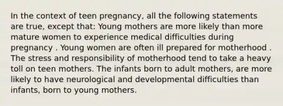 In the context of teen pregnancy, all the following statements are true, except that: Young mothers are more likely than more mature women to experience medical difficulties during pregnancy . Young women are often ill prepared for motherhood . The stress and responsibility of motherhood tend to take a heavy toll on teen mothers. The infants born to adult mothers, are more likely to have neurological and developmental difficulties than infants, born to young mothers.