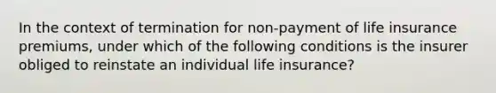 In the context of termination for non-payment of life insurance premiums, under which of the following conditions is the insurer obliged to reinstate an individual life insurance?