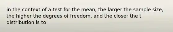 in the context of a test for the mean, the larger the sample size, the higher the degrees of freedom, and the closer the t distribution is to