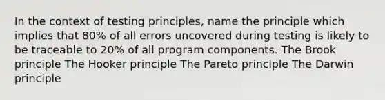 In the context of testing principles, name the principle which implies that 80% of all errors uncovered during testing is likely to be traceable to 20% of all program components. The Brook principle The Hooker principle The Pareto principle The Darwin principle