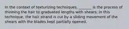 In the context of texturizing techniques, _______ is the process of thinning the hair to graduated lengths with shears; in this technique, the hair strand is cut by a sliding movement of the shears with the blades kept partially opened.