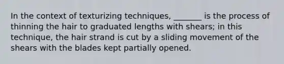 In the context of texturizing techniques, _______ is the process of thinning the hair to graduated lengths with shears; in this technique, the hair strand is cut by a sliding movement of the shears with the blades kept partially opened.