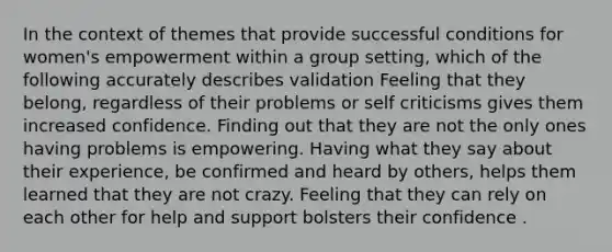 In the context of themes that provide successful conditions for women's empowerment within a group setting, which of the following accurately describes validation Feeling that they belong, regardless of their problems or self criticisms gives them increased confidence. Finding out that they are not the only ones having problems is empowering. Having what they say about their experience, be confirmed and heard by others, helps them learned that they are not crazy. Feeling that they can rely on each other for help and support bolsters their confidence .