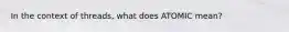 In the context of threads, what does ATOMIC mean?