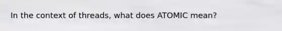 In the context of threads, what does ATOMIC mean?