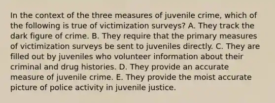 In the context of the three measures of juvenile crime, which of the following is true of victimization surveys? A. They track the dark figure of crime. B. They require that the primary measures of victimization surveys be sent to juveniles directly. C. They are filled out by juveniles who volunteer information about their criminal and drug histories. D. They provide an accurate measure of juvenile crime. E. They provide the moist accurate picture of police activity in juvenile justice.