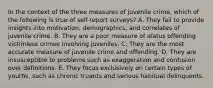 In the context of the three measures of juvenile crime, which of the following is true of self-report surveys? A. They fail to provide insights into motivation, demographics, and correlates of juvenile crime. B. They are a poor measure of status offending victimless crimes involving juveniles. C. They are the most accurate measure of juvenile crime and offending. D. They are insusceptible to problems such as exaggeration and confusion over definitions. E. They focus exclusively on certain types of youths, such as chronic truants and serious habitual delinquents.