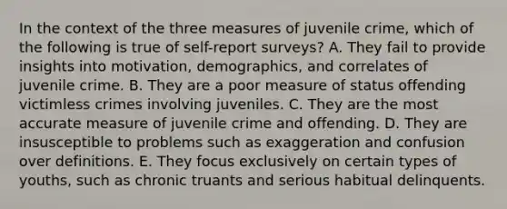 In the context of the three measures of juvenile crime, which of the following is true of self-report surveys? A. They fail to provide insights into motivation, demographics, and correlates of juvenile crime. B. They are a poor measure of status offending victimless crimes involving juveniles. C. They are the most accurate measure of juvenile crime and offending. D. They are insusceptible to problems such as exaggeration and confusion over definitions. E. They focus exclusively on certain types of youths, such as chronic truants and serious habitual delinquents.