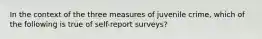 In the context of the three measures of juvenile crime, which of the following is true of self-report surveys?