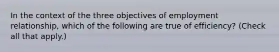 In the context of the three objectives of employment relationship, which of the following are true of efficiency? (Check all that apply.)