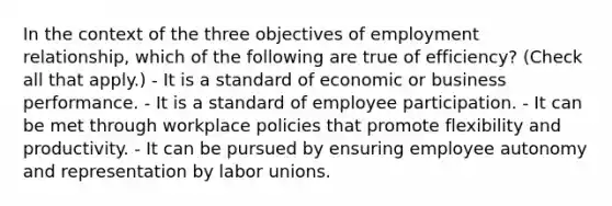 In the context of the three objectives of employment relationship, which of the following are true of efficiency? (Check all that apply.) - It is a standard of economic or business performance. - It is a standard of employee participation. - It can be met through workplace policies that promote flexibility and productivity. - It can be pursued by ensuring employee autonomy and representation by labor unions.