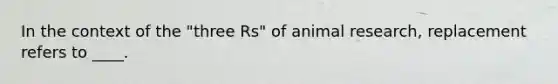 In the context of the "three Rs" of animal research, replacement refers to ____.