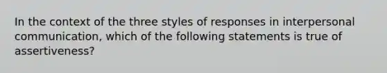 In the context of the three styles of responses in interpersonal communication, which of the following statements is true of assertiveness?