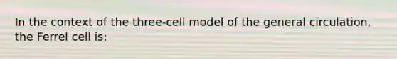 In the context of the three-cell model of the general circulation, the Ferrel cell is: